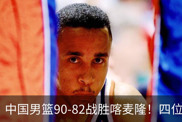 中国男篮90-82战胜喀麦隆！四位球员表现出色，两人尚可，两人表现不佳