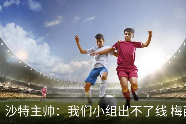 沙特主帅：我们小组出不了线 梅西是传奇